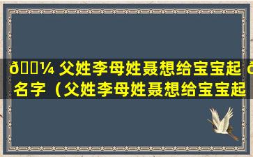 🌼 父姓李母姓聂想给宝宝起 🐘 名字（父姓李母姓聂想给宝宝起名字怎么取）